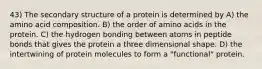 43) The secondary structure of a protein is determined by A) the amino acid composition. B) the order of amino acids in the protein. C) the hydrogen bonding between atoms in peptide bonds that gives the protein a three dimensional shape. D) the intertwining of protein molecules to form a "functional" protein.