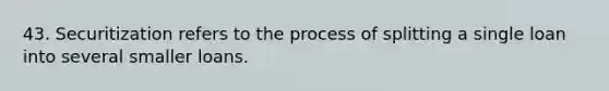 43. Securitization refers to the process of splitting a single loan into several smaller loans.