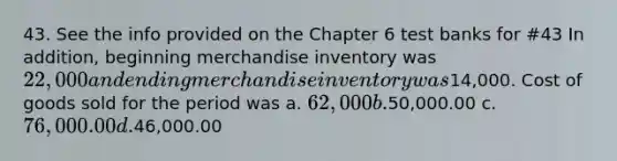 43. See the info provided on the Chapter 6 test banks for #43 In addition, beginning merchandise inventory was 22,000 and ending merchandise inventory was14,000. Cost of goods sold for the period was a. 62, 000 b.50,000.00 c. 76,000.00 d.46,000.00