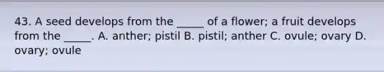 43. A seed develops from the _____ of a flower; a fruit develops from the _____. A. anther; pistil B. pistil; anther C. ovule; ovary D. ovary; ovule