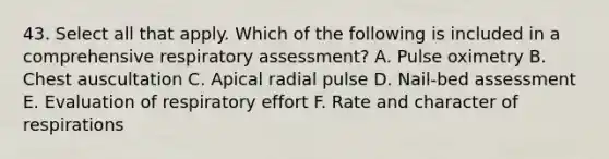 43. Select all that apply. Which of the following is included in a comprehensive respiratory assessment? A. Pulse oximetry B. Chest auscultation C. Apical radial pulse D. Nail-bed assessment E. Evaluation of respiratory effort F. Rate and character of respirations