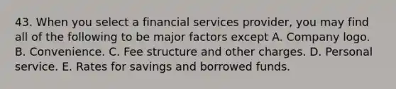 43. When you select a financial services provider, you may find all of the following to be major factors except A. Company logo. B. Convenience. C. Fee structure and other charges. D. Personal service. E. Rates for savings and borrowed funds.