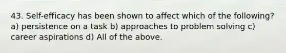 43. Self-efficacy has been shown to affect which of the following? a) persistence on a task b) approaches to problem solving c) career aspirations d) All of the above.