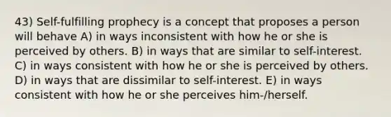 43) Self-fulfilling prophecy is a concept that proposes a person will behave A) in ways inconsistent with how he or she is perceived by others. B) in ways that are similar to self-interest. C) in ways consistent with how he or she is perceived by others. D) in ways that are dissimilar to self-interest. E) in ways consistent with how he or she perceives him-/herself.