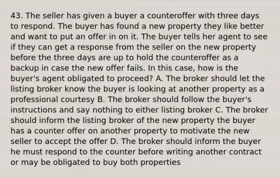 43. The seller has given a buyer a counteroffer with three days to respond. The buyer has found a new property they like better and want to put an offer in on it. The buyer tells her agent to see if they can get a response from the seller on the new property before the three days are up to hold the counteroffer as a backup in case the new offer fails. In this case, how is the buyer's agent obligated to proceed? A. The broker should let the listing broker know the buyer is looking at another property as a professional courtesy B. The broker should follow the buyer's instructions and say nothing to either listing broker C. The broker should inform the listing broker of the new property the buyer has a counter offer on another property to motivate the new seller to accept the offer D. The broker should inform the buyer he must respond to the counter before writing another contract or may be obligated to buy both properties