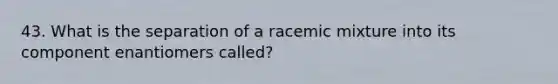 43. What is the separation of a racemic mixture into its component enantiomers called?