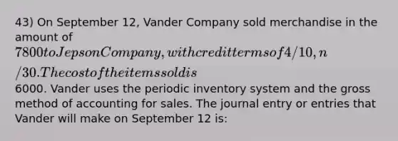 43) On September 12, Vander Company sold merchandise in the amount of 7800 to Jepson Company, with credit terms of 4/10, n/30. The cost of the items sold is6000. Vander uses the periodic inventory system and the gross method of accounting for sales. The journal entry or entries that Vander will make on September 12 is: