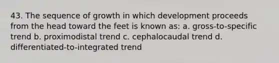 43. The sequence of growth in which development proceeds from the head toward the feet is known as: a. gross-to-specific trend b. proximodistal trend c. cephalocaudal trend d. differentiated-to-integrated trend