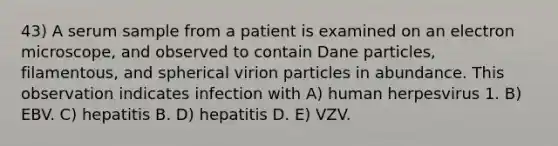 43) A serum sample from a patient is examined on an electron microscope, and observed to contain Dane particles, filamentous, and spherical virion particles in abundance. This observation indicates infection with A) human herpesvirus 1. B) EBV. C) hepatitis B. D) hepatitis D. E) VZV.