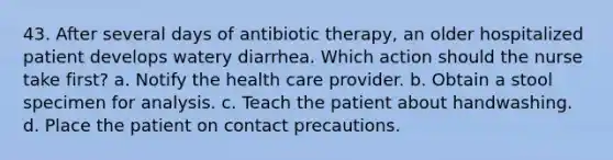 43. After several days of antibiotic therapy, an older hospitalized patient develops watery diarrhea. Which action should the nurse take first? a. Notify the health care provider. b. Obtain a stool specimen for analysis. c. Teach the patient about handwashing. d. Place the patient on contact precautions.