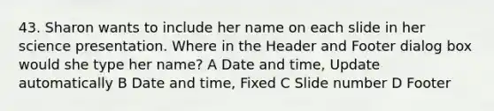 43. Sharon wants to include her name on each slide in her science presentation. Where in the Header and Footer dialog box would she type her name? A Date and time, Update automatically B Date and time, Fixed C Slide number D Footer