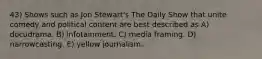 43) Shows such as Jon Stewart's The Daily Show that unite comedy and political content are best described as A) docudrama. B) infotainment. C) media framing. D) narrowcasting. E) yellow journalism.