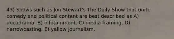 43) Shows such as Jon Stewart's The Daily Show that unite comedy and political content are best described as A) docudrama. B) infotainment. C) media framing. D) narrowcasting. E) yellow journalism.