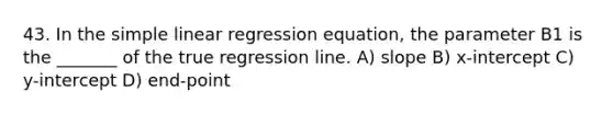 43. In the simple linear regression equation, the parameter B1 is the _______ of the true regression line. A) slope B) x-intercept C) y-intercept D) end-point