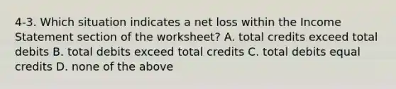 4-3. Which situation indicates a net loss within the Income Statement section of the worksheet? A. total credits exceed total debits B. total debits exceed total credits C. total debits equal credits D. none of the above