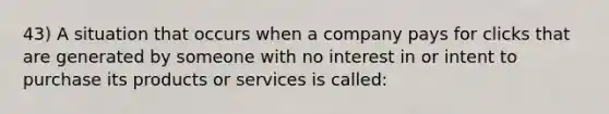 43) A situation that occurs when a company pays for clicks that are generated by someone with no interest in or intent to purchase its products or services is called: