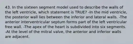 43. In the sixteen segment model used to describe the walls of the left ventricle, which statement is TRUE? -In the mid ventricle, the posterior wall lies between the inferior and lateral walls. -The anterior interventricular septum forms part of the left ventricular free wall. -The apex of the heart is subdivided into six segments. -At the level of the mitral valve, the anterior and inferior walls are adjacent.