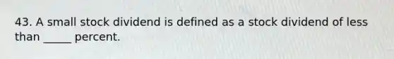 43. A small stock dividend is defined as a stock dividend of less than _____ percent.