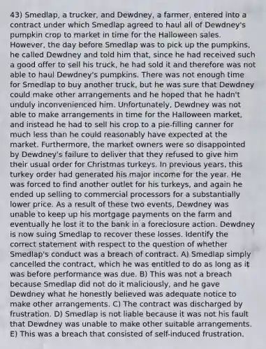 43) Smedlap, a trucker, and Dewdney, a farmer, entered into a contract under which Smedlap agreed to haul all of Dewdney's pumpkin crop to market in time for the Halloween sales. However, the day before Smedlap was to pick up the pumpkins, he called Dewdney and told him that, since he had received such a good offer to sell his truck, he had sold it and therefore was not able to haul Dewdney's pumpkins. There was not enough time for Smedlap to buy another truck, but he was sure that Dewdney could make other arrangements and he hoped that he hadn't unduly inconvenienced him. Unfortunately, Dewdney was not able to make arrangements in time for the Halloween market, and instead he had to sell his crop to a pie-filling canner for much less than he could reasonably have expected at the market. Furthermore, the market owners were so disappointed by Dewdney's failure to deliver that they refused to give him their usual order for Christmas turkeys. In previous years, this turkey order had generated his major income for the year. He was forced to find another outlet for his turkeys, and again he ended up selling to commercial processors for a substantially lower price. As a result of these two events, Dewdney was unable to keep up his mortgage payments on the farm and eventually he lost it to the bank in a foreclosure action. Dewdney is now suing Smedlap to recover these losses. Identify the correct statement with respect to the question of whether Smedlap's conduct was a breach of contract. A) Smedlap simply cancelled the contract, which he was entitled to do as long as it was before performance was due. B) This was not a breach because Smedlap did not do it maliciously, and he gave Dewdney what he honestly believed was adequate notice to make other arrangements. C) The contract was discharged by frustration. D) Smedlap is not liable because it was not his fault that Dewdney was unable to make other suitable arrangements. E) This was a breach that consisted of self-induced frustration.