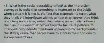 43. What is the social desirability effect? a. the impression conveyed by polls that something is important to the public when actually it is not b. the fact that respondents report what they think the interviewer wishes to hear or whatever they think is socially acceptable, rather than what they actually believe c. the bias in surveys that comes from the failure of pollsters to interview respondents from lower socioeconomic backgrounds d. the strong desire that people have to express their opinions to survey researchers