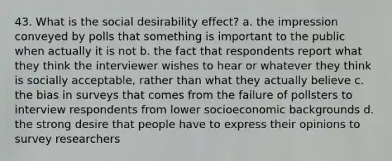 43. What is the social desirability effect? a. the impression conveyed by polls that something is important to the public when actually it is not b. the fact that respondents report what they think the interviewer wishes to hear or whatever they think is socially acceptable, rather than what they actually believe c. the bias in surveys that comes from the failure of pollsters to interview respondents from lower socioeconomic backgrounds d. the strong desire that people have to express their opinions to survey researchers