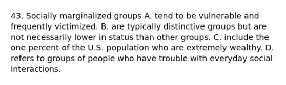 43. Socially marginalized groups A. tend to be vulnerable and frequently victimized. B. are typically distinctive groups but are not necessarily lower in status than other groups. C. include the one percent of the U.S. population who are extremely wealthy. D. refers to groups of people who have trouble with everyday social interactions.