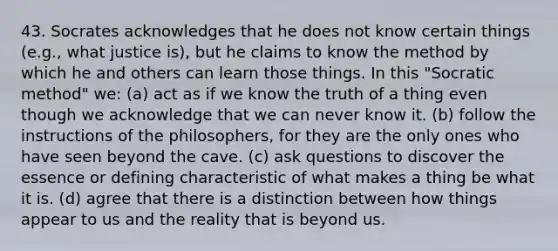 43. Socrates acknowledges that he does not know certain things (e.g., what justice is), but he claims to know the method by which he and others can learn those things. In this "Socratic method" we: (a) act as if we know the truth of a thing even though we acknowledge that we can never know it. (b) follow the instructions of the philosophers, for they are the only ones who have seen beyond the cave. (c) ask questions to discover the essence or defining characteristic of what makes a thing be what it is. (d) agree that there is a distinction between how things appear to us and the reality that is beyond us.