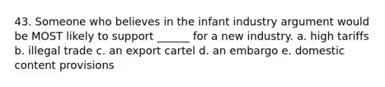 43. Someone who believes in the infant industry argument would be MOST likely to support ______ for a new industry. a. high tariffs b. illegal trade c. an export cartel d. an embargo e. domestic content provisions