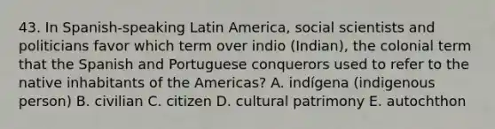 43. In Spanish-speaking Latin America, social scientists and politicians favor which term over indio (Indian), the colonial term that the Spanish and Portuguese conquerors used to refer to the native inhabitants of the Americas? A. indígena (indigenous person) B. civilian C. citizen D. cultural patrimony E. autochthon