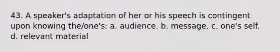 43. A speaker's adaptation of her or his speech is contingent upon knowing the/one's: a. audience. b. message. c. one's self. d. relevant material