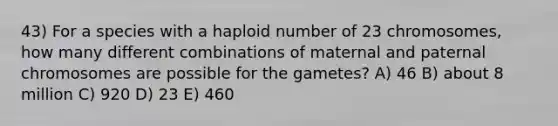 43) For a species with a haploid number of 23 chromosomes, how many different combinations of maternal and paternal chromosomes are possible for the gametes? A) 46 B) about 8 million C) 920 D) 23 E) 460