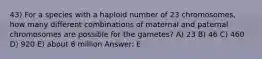 43) For a species with a haploid number of 23 chromosomes, how many different combinations of maternal and paternal chromosomes are possible for the gametes? A) 23 B) 46 C) 460 D) 920 E) about 8 million Answer: E