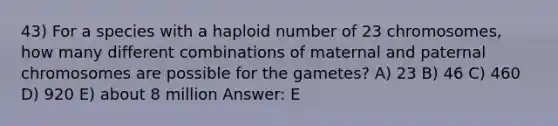 43) For a species with a haploid number of 23 chromosomes, how many different combinations of maternal and paternal chromosomes are possible for the gametes? A) 23 B) 46 C) 460 D) 920 E) about 8 million Answer: E