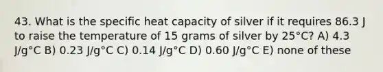 43. What is the specific heat capacity of silver if it requires 86.3 J to raise the temperature of 15 grams of silver by 25°C? A) 4.3 J/g°C B) 0.23 J/g°C C) 0.14 J/g°C D) 0.60 J/g°C E) none of these