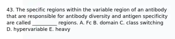 43. The specific regions within the variable region of an antibody that are responsible for antibody diversity and antigen specificity are called __________ regions. A. Fc B. domain C. class switching D. hypervariable E. heavy