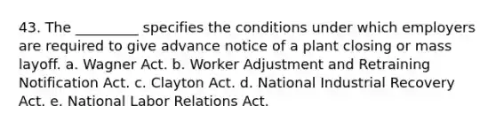 43. The _________ specifies the conditions under which employers are required to give advance notice of a plant closing or mass layoff. a. Wagner Act. b. Worker Adjustment and Retraining Notification Act. c. Clayton Act. d. National Industrial Recovery Act. e. National Labor Relations Act.