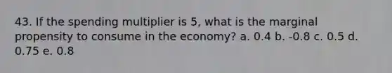 43. If the spending multiplier is 5, what is the marginal propensity to consume in the economy? a. 0.4 b. -0.8 c. 0.5 d. 0.75 e. 0.8