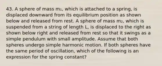 43. A sphere of mass m₁, which is attached to a spring, is displaced downward from its equilibrium position as shown below and released from rest. A sphere of mass m₂, which is suspended from a string of length L, is displaced to the right as shown below right and released from rest so that it swings as a simple pendulum with small amplitude. Assume that both spheres undergo simple harmonic motion. If both spheres have the same period of oscillation, which of the following is an expression for the spring constant?