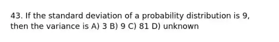 43. If the <a href='https://www.questionai.com/knowledge/kqGUr1Cldy-standard-deviation' class='anchor-knowledge'>standard deviation</a> of a probability distribution is 9, then the variance is A) 3 B) 9 C) 81 D) unknown