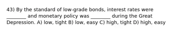 43) By the standard of low-grade bonds, interest rates were ________ and monetary policy was ________ during the Great Depression. A) low, tight B) low, easy C) high, tight D) high, easy