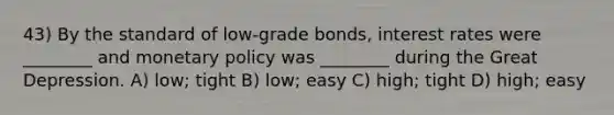 43) By the standard of low-grade bonds, interest rates were ________ and monetary policy was ________ during the Great Depression. A) low; tight B) low; easy C) high; tight D) high; easy