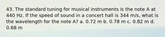 43. The standard tuning for musical instruments is the note A at 440 Hz. If the speed of sound in a concert hall is 344 m/s, what is the wavelength for the note A? a. 0.72 m b. 0.78 m c. 0.82 m d. 0.68 m