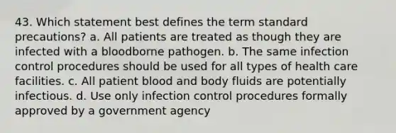 43. Which statement best defines the term standard precautions? a. All patients are treated as though they are infected with a bloodborne pathogen. b. The same infection control procedures should be used for all types of health care facilities. c. All patient blood and body fluids are potentially infectious. d. Use only infection control procedures formally approved by a government agency