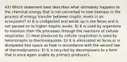 43) Which statement best describes what ultimately happens to the chemical energy that is not converted to new biomass in the process of energy transfer between trophic levels in an ecosystem? A) It is undigested and winds up in the feces and is not passed on to higher trophic levels. B) It is used by organisms to maintain their life processes through the reactions of cellular respiration. C) Heat produced by cellular respiration is used by heterotrophs to thermoregulate. D) It is eliminated as feces or is dissipated into space as heat in accordance with the second law of thermodynamics. E) It is recycled by decomposers to a form that is once again usable by primary producers.