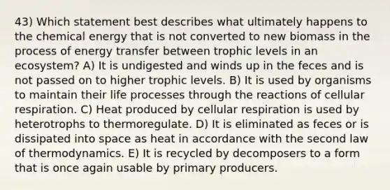 43) Which statement best describes what ultimately happens to the chemical energy that is not converted to new biomass in the process of energy transfer between trophic levels in an ecosystem? A) It is undigested and winds up in the feces and is not passed on to higher trophic levels. B) It is used by organisms to maintain their life processes through the reactions of cellular respiration. C) Heat produced by cellular respiration is used by heterotrophs to thermoregulate. D) It is eliminated as feces or is dissipated into space as heat in accordance with the second law of thermodynamics. E) It is recycled by decomposers to a form that is once again usable by primary producers.