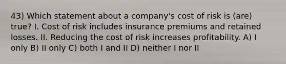 43) Which statement about a company's cost of risk is (are) true? I. Cost of risk includes insurance premiums and retained losses. II. Reducing the cost of risk increases profitability. A) I only B) II only C) both I and II D) neither I nor II