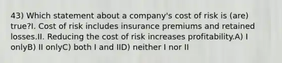 43) Which statement about a company's cost of risk is (are) true?I. Cost of risk includes insurance premiums and retained losses.II. Reducing the cost of risk increases profitability.A) I onlyB) II onlyC) both I and IID) neither I nor II