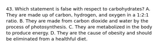 43. Which statement is false with respect to carbohydrates? A. They are made up of carbon, hydrogen, and oxygen in a 1:2:1 ratio. B. They are made from carbon dioxide and water by the process of photosynthesis. C. They are metabolized in the body to produce energy. D. They are the cause of obesity and should be eliminated from a healthful diet.