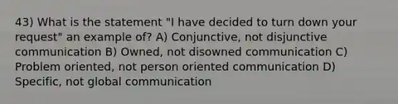 43) What is the statement "I have decided to turn down your request" an example of? A) Conjunctive, not disjunctive communication B) Owned, not disowned communication C) Problem oriented, not person oriented communication D) Specific, not global communication