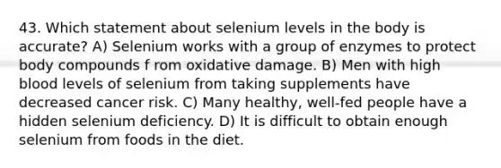 43. Which statement about selenium levels in the body is accurate? A) Selenium works with a group of enzymes to protect body compounds f rom oxidative damage. B) Men with high blood levels of selenium from taking supplements have decreased cancer risk. C) Many healthy, well-fed people have a hidden selenium deficiency. D) It is difficult to obtain enough selenium from foods in the diet.